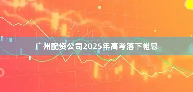 广州配资公司2025年高考落下帷幕
