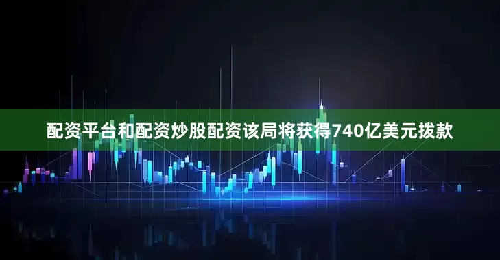 配资平台和配资炒股配资该局将获得740亿美元拨款