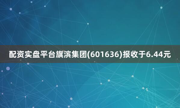 配资实盘平台旗滨集团(601636)报收于6.44元