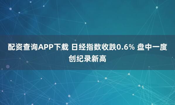 配资查询APP下载 日经指数收跌0.6% 盘中一度创纪录新高