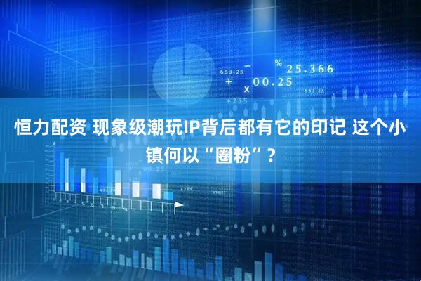 恒力配资 现象级潮玩IP背后都有它的印记 这个小镇何以“圈粉”？