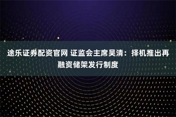 途乐证券配资官网 证监会主席吴清：择机推出再融资储架发行制度