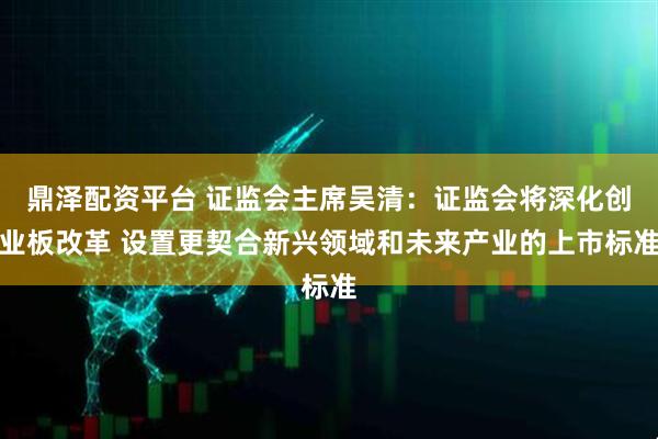 鼎泽配资平台 证监会主席吴清：证监会将深化创业板改革 设置更契合新兴领域和未来产业的上市标准