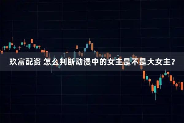 玖富配资 怎么判断动漫中的女主是不是大女主？