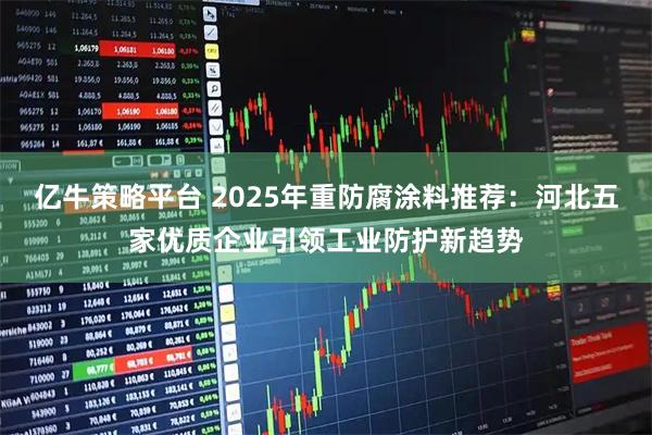 亿牛策略平台 2025年重防腐涂料推荐:河北五家优质企业引领工业防护新趋势