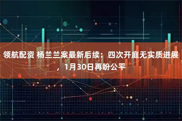 领航配资 杨兰兰案最新后续:四次开庭无实质进展,1月30日再盼公平