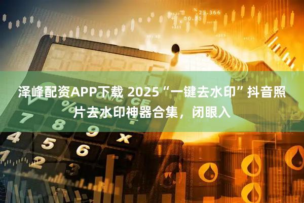 泽峰配资APP下载 2025“一键去水印”抖音照片去水印神器合集，闭眼入