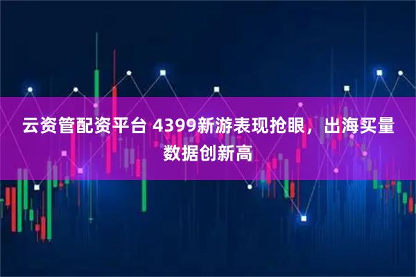 云资管配资平台 4399新游表现抢眼,出海买量数据创新高