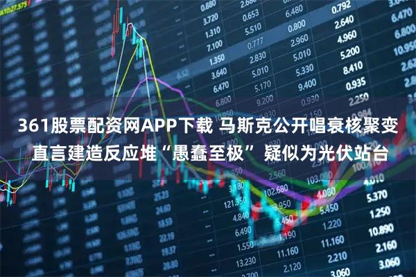 361股票配资网APP下载 马斯克公开唱衰核聚变 直言建造反应堆“愚蠢至极” 疑似为光伏站台