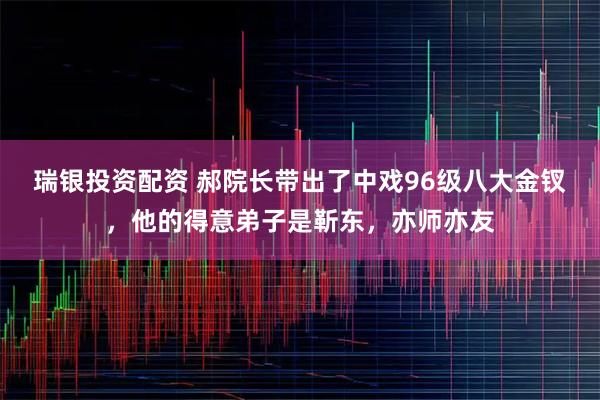 瑞银投资配资 郝院长带出了中戏96级八大金钗，他的得意弟子是靳东，亦师亦友