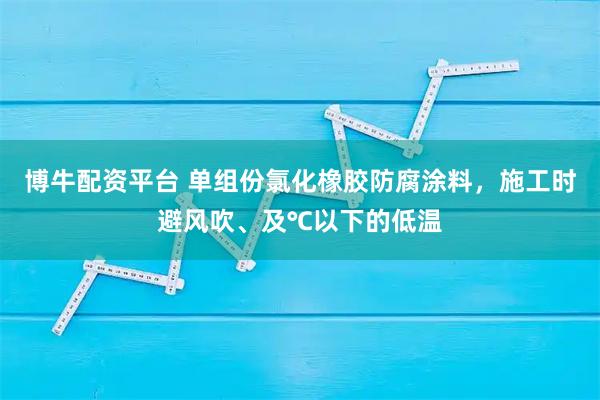 博牛配资平台 单组份氯化橡胶防腐涂料，施工时避风吹、及℃以下的低温