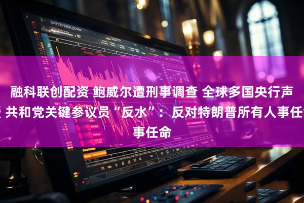 融科联创配资 鲍威尔遭刑事调查 全球多国央行声援 共和党关键参议员“反水”：反对特朗普所有人事任命