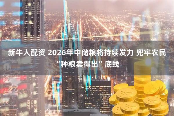 新牛人配资 2026年中储粮将持续发力 兜牢农民“种粮卖得出”底线