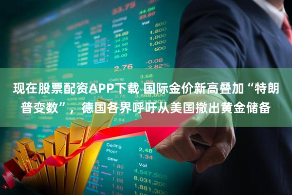 现在股票配资APP下载 国际金价新高叠加“特朗普变数”，德国各界呼吁从美国撤出黄金储备