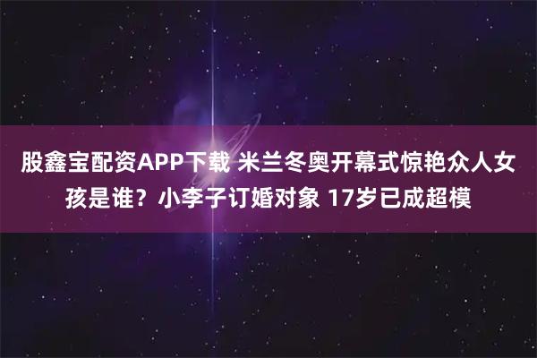 股鑫宝配资APP下载 米兰冬奥开幕式惊艳众人女孩是谁？小李子订婚对象 17岁已成超模