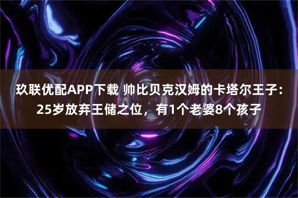 玖联优配APP下载 帅比贝克汉姆的卡塔尔王子：25岁放弃王储之位，有1个老婆8个孩子