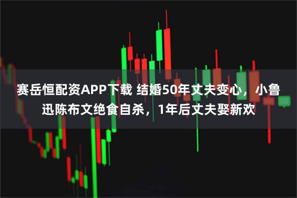 赛岳恒配资APP下载 结婚50年丈夫变心，小鲁迅陈布文绝食自杀，1年后丈夫娶新欢