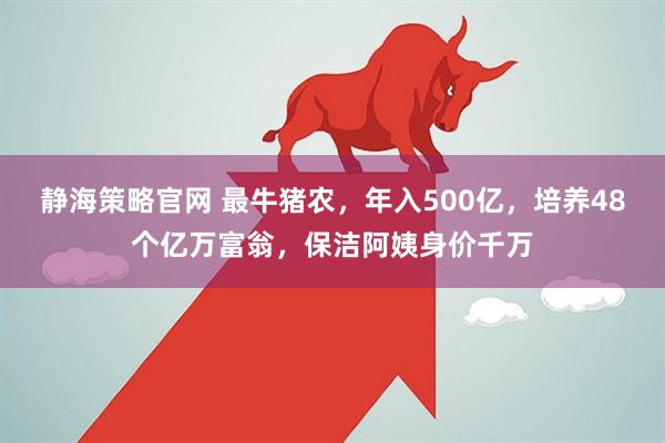 静海策略官网 最牛猪农，年入500亿，培养48个亿万富翁，保洁阿姨身价千万