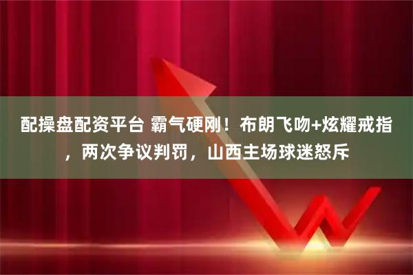 配操盘配资平台 霸气硬刚！布朗飞吻+炫耀戒指，两次争议判罚，山西主场球迷怒斥
