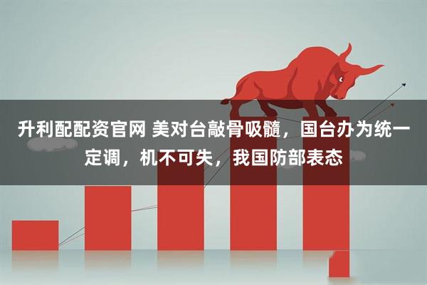 升利配配资官网 美对台敲骨吸髓,国台办为统一定调,机不可失,我国防部表态