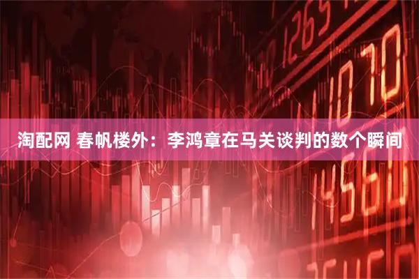 淘配网 春帆楼外：李鸿章在马关谈判的数个瞬间