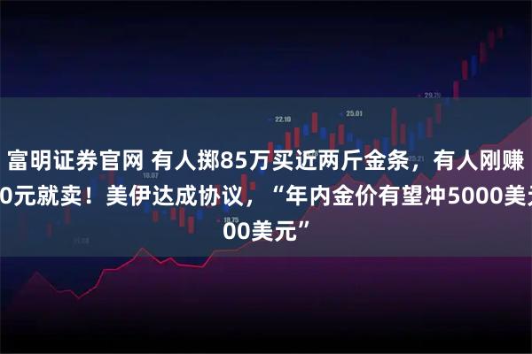 富明证券官网 有人掷85万买近两斤金条,有人刚赚500元就卖!美伊达成协议,“年内金价有望冲5000美元”